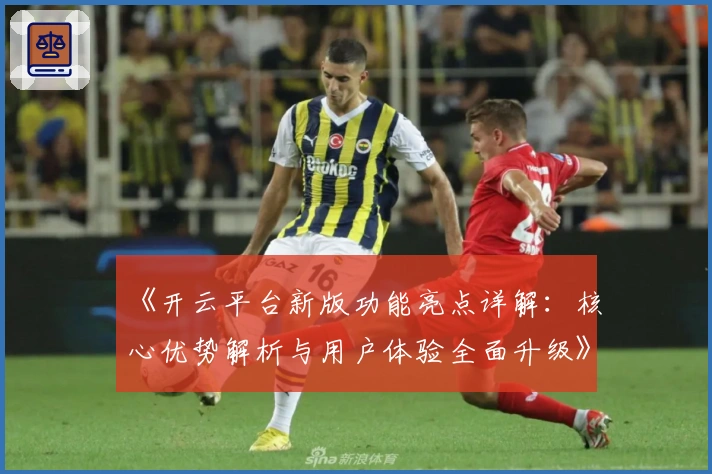 《开云平台新版功能亮点详解:核心优势解析与用户体验全面升级》