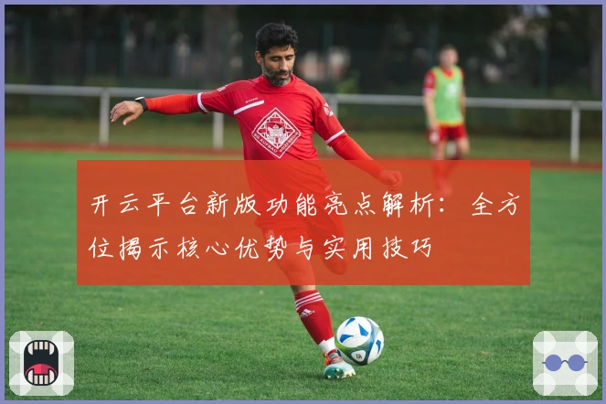 开云平台新版功能亮点解析：全方位揭示核心优势与实用技巧