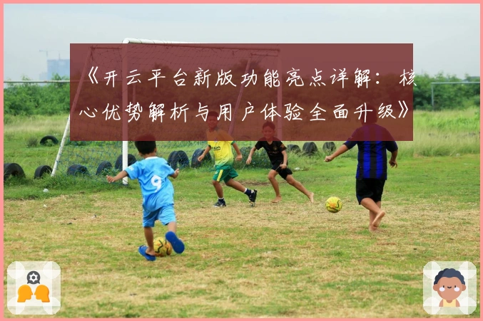 《开云平台新版功能亮点详解：核心优势解析与用户体验全面升级》