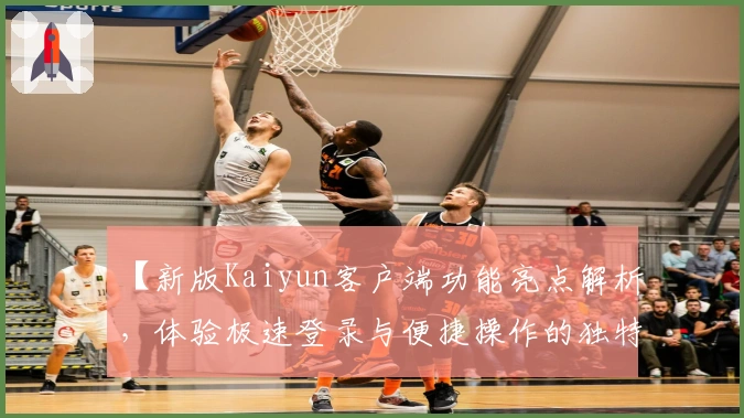 【新版Kaiyun客户端功能亮点解析，体验极速登录与便捷操作的独特优势】