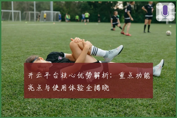 开云平台核心优势解析：重点功能亮点与使用体验全揭晓