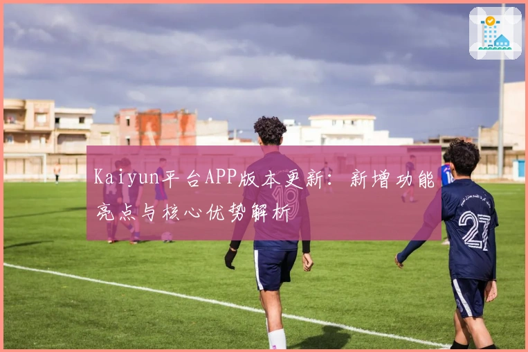 Kaiyun平台APP版本更新：新增功能亮点与核心优势解析